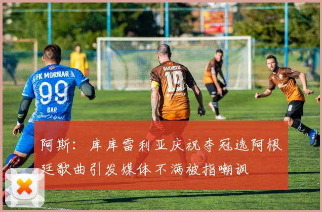 阿斯：库库雷利亚庆祝夺冠选阿根廷歌曲引发媒体不满被指嘲讽
