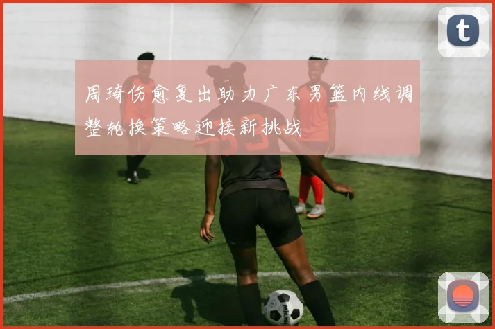 周琦伤愈复出助力广东男篮内线调整轮换策略迎接新挑战