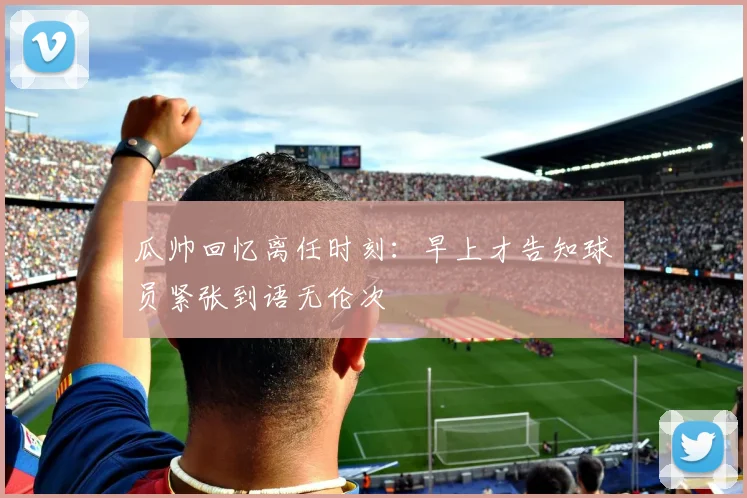 瓜帅回忆离任时刻：早上才告知球员紧张到语无伦次