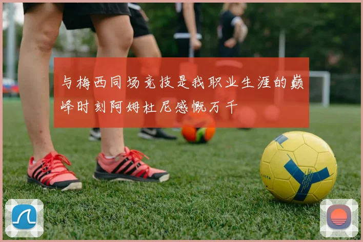 与梅西同场竞技是我职业生涯的巅峰时刻阿姆杜尼感慨万千