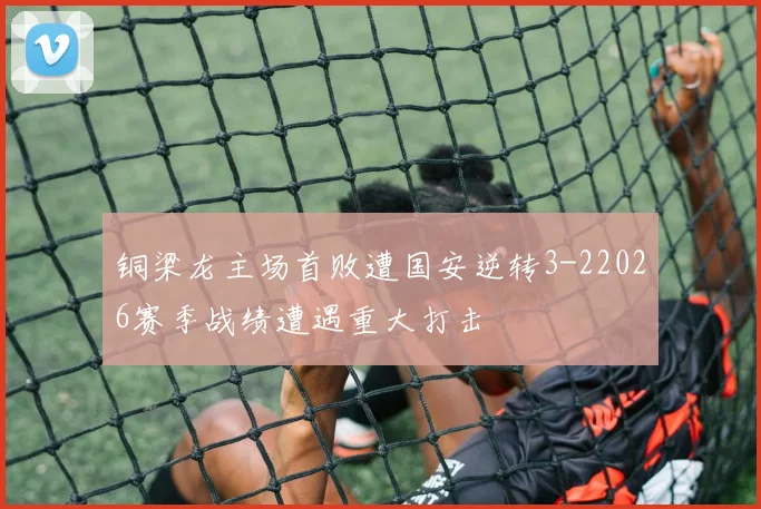 铜梁龙主场首败遭国安逆转3-22026赛季战绩遭遇重大打击