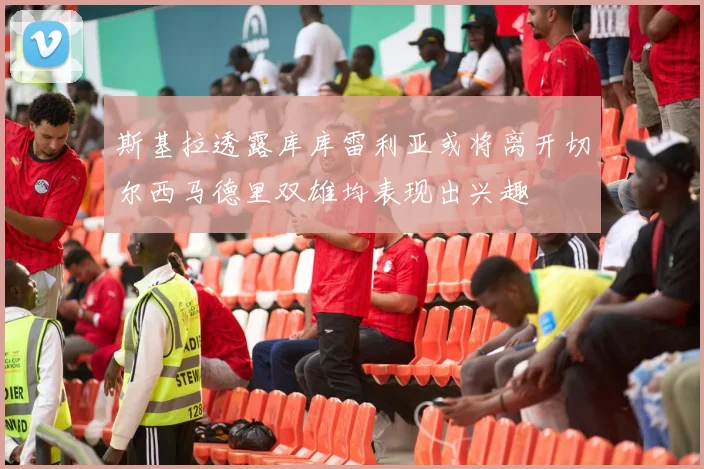 斯基拉透露库库雷利亚或将离开切尔西马德里双雄均表现出兴趣