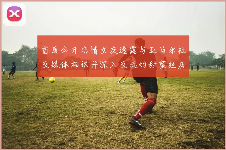 首度公开恋情女友透露与亚马尔社交媒体相识并深入交流的甜蜜经历