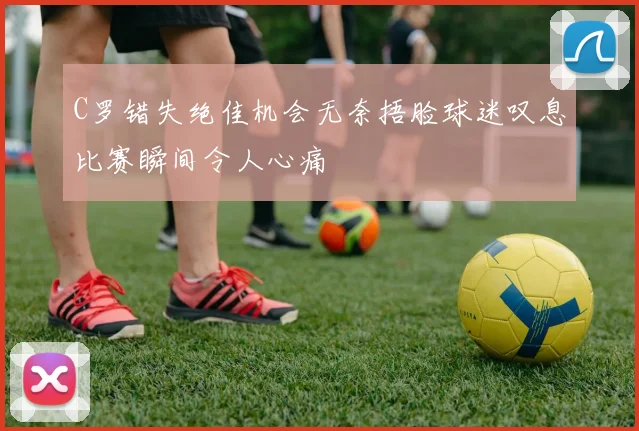 C罗错失绝佳机会无奈捂脸球迷叹息比赛瞬间令人心痛