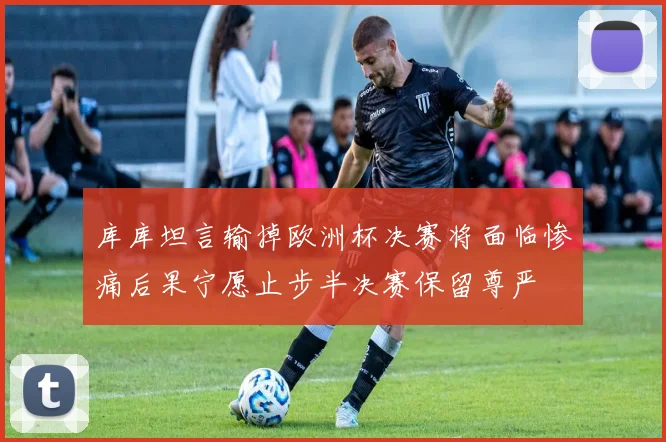 库库坦言输掉欧洲杯决赛将面临惨痛后果宁愿止步半决赛保留尊严