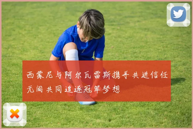 西蒙尼与阿尔瓦雷斯携手共进信任无间共同追逐冠军梦想