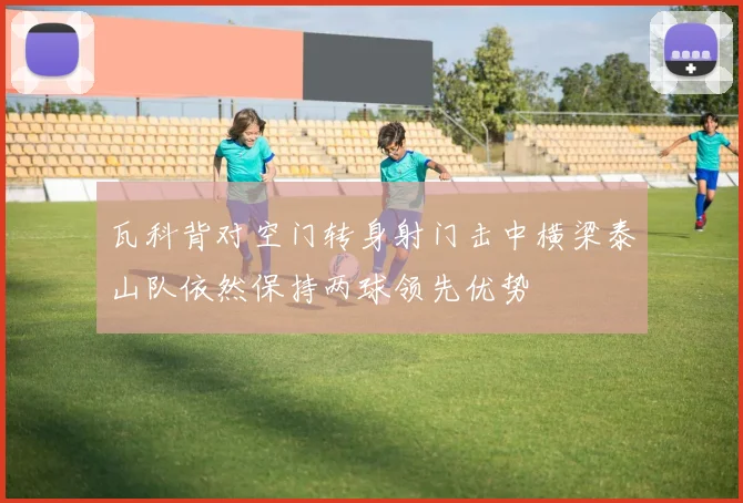 瓦科背对空门转身射门击中横梁泰山队依然保持两球领先优势