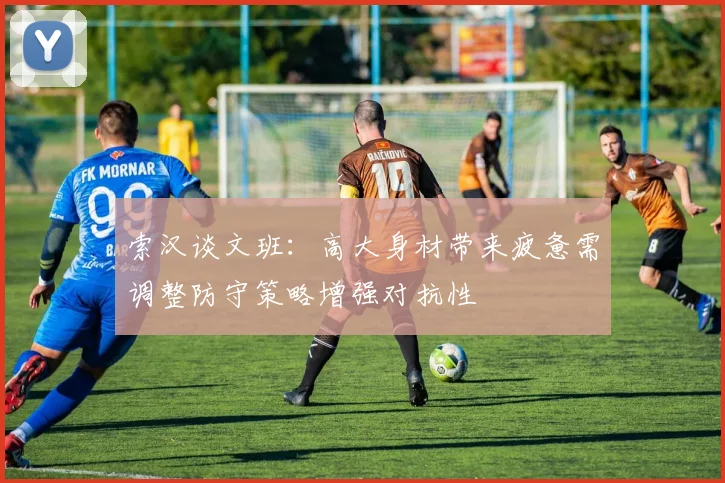 索汉谈文班：高大身材带来疲惫需调整防守策略增强对抗性