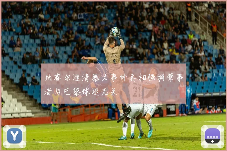 纳赛尔澄清暴力事件真相强调肇事者与巴黎球迷无关