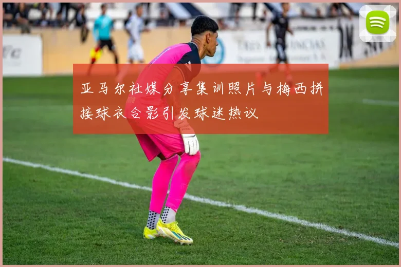 亚马尔社媒分享集训照片与梅西拼接球衣合影引发球迷热议