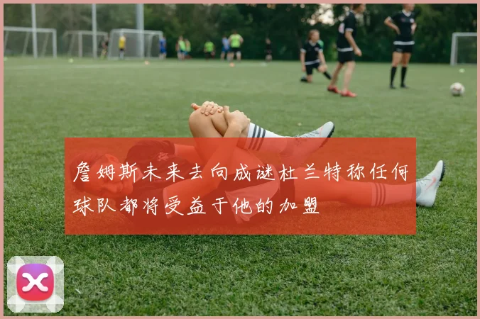 詹姆斯未来去向成谜杜兰特称任何球队都将受益于他的加盟