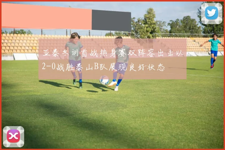 亚泰冬训首战热身赛双阵容出击以2-0战胜泰山B队展现良好状态