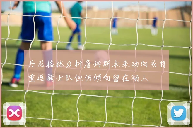 丹尼格林分析詹姆斯未来动向或将重返骑士队但仍倾向留在湖人