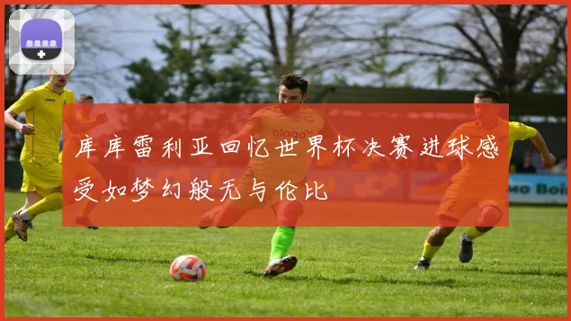 库库雷利亚回忆世界杯决赛进球感受如梦幻般无与伦比
