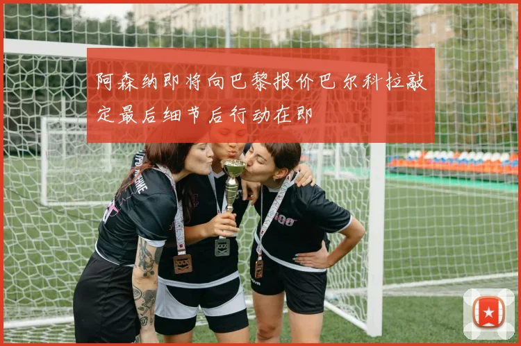 阿森纳即将向巴黎报价巴尔科拉敲定最后细节后行动在即