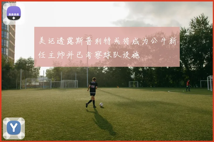 美记透露斯普利特或将成为公牛新任主帅并已考察球队设施