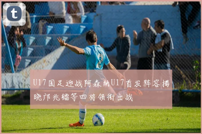 U17国足迎战阿森纳U17首发阵容揭晓邝兆镭等四将领衔出战