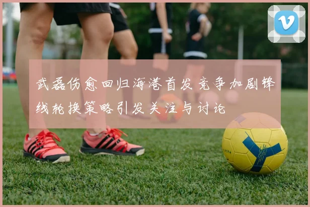 武磊伤愈回归海港首发竞争加剧锋线轮换策略引发关注与讨论