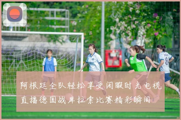 阿根廷全队轻松享受闲暇时光电视直播德国战库拉索比赛精彩瞬间