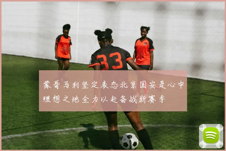 蒙哥马利坚定表态北京国安是心中理想之地全力以赴备战新赛季