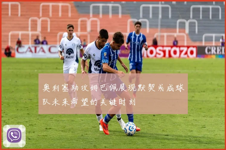 奥利塞助攻姆巴佩展现默契或成球队未来希望的关键时刻