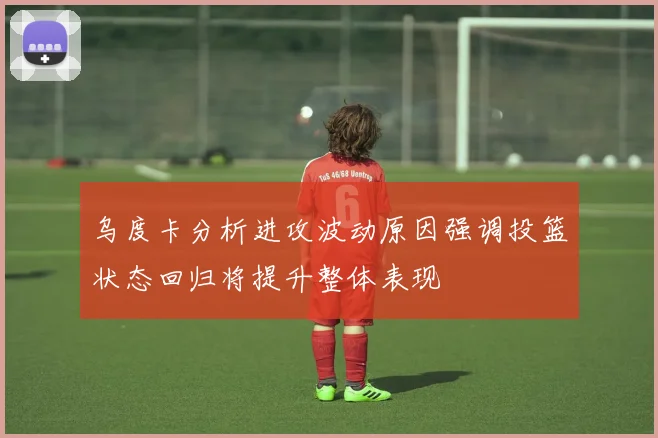 乌度卡分析进攻波动原因强调投篮状态回归将提升整体表现