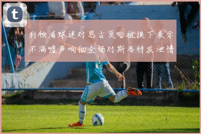 利物浦球迷对恩古莫哈被换下表示不满嘘声响彻全场对斯洛特发泄情绪