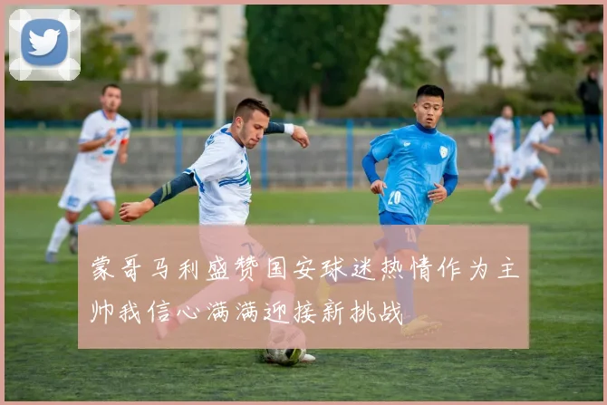 蒙哥马利盛赞国安球迷热情作为主帅我信心满满迎接新挑战