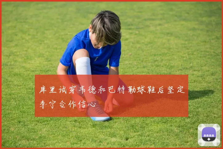 库里试穿韦德和巴特勒球鞋后坚定李宁合作信心
