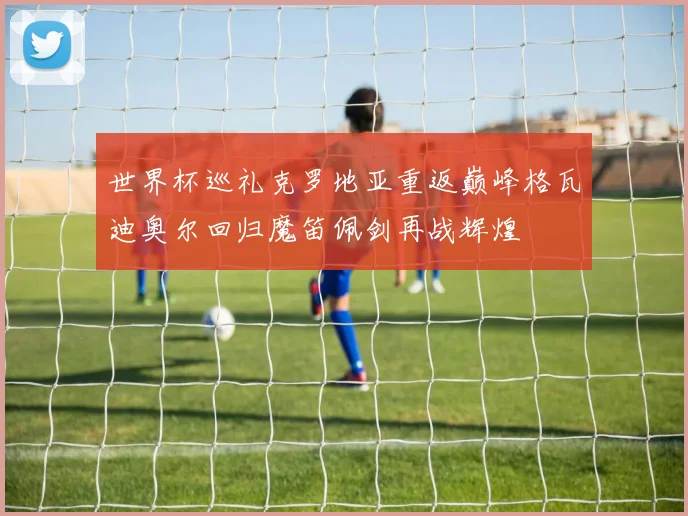 世界杯巡礼克罗地亚重返巅峰格瓦迪奥尔回归魔笛佩剑再战辉煌